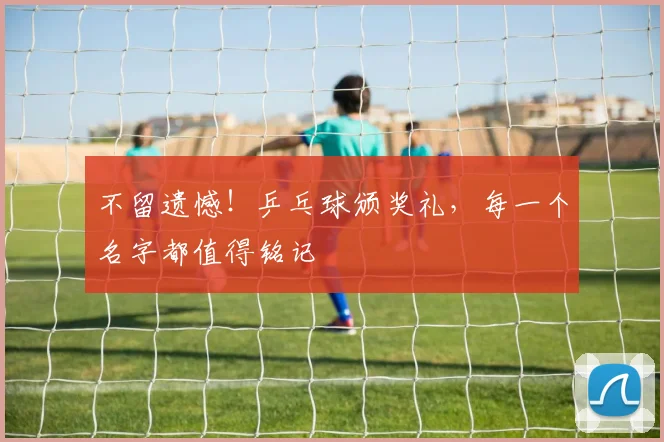 不留遗憾！乒乓球颁奖礼，每一个名字都值得铭记