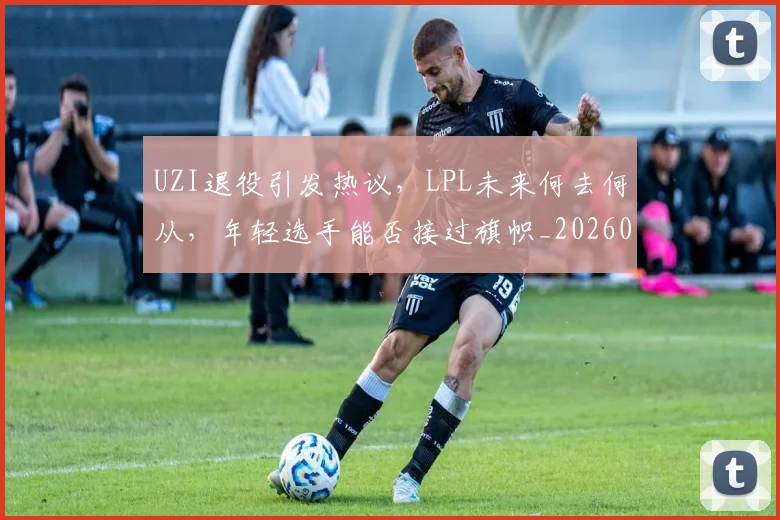 UZI退役引发热议，LPL未来何去何从，年轻选手能否接过旗帜_20260702171557