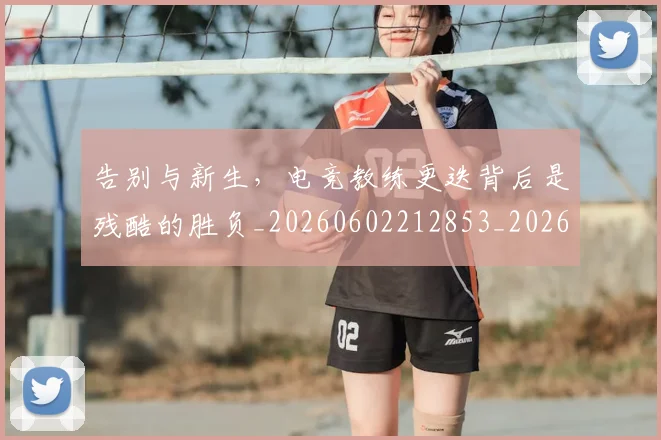 告别与新生,电竞教练更迭背后是残酷的胜负_20260602212853_20260704175437
