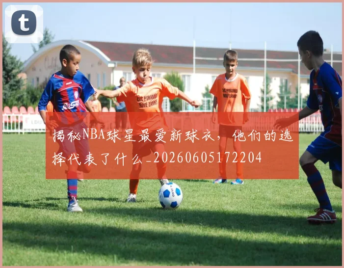 揭秘NBA球星最爱新球衣，他们的选择代表了什么_20260605172204