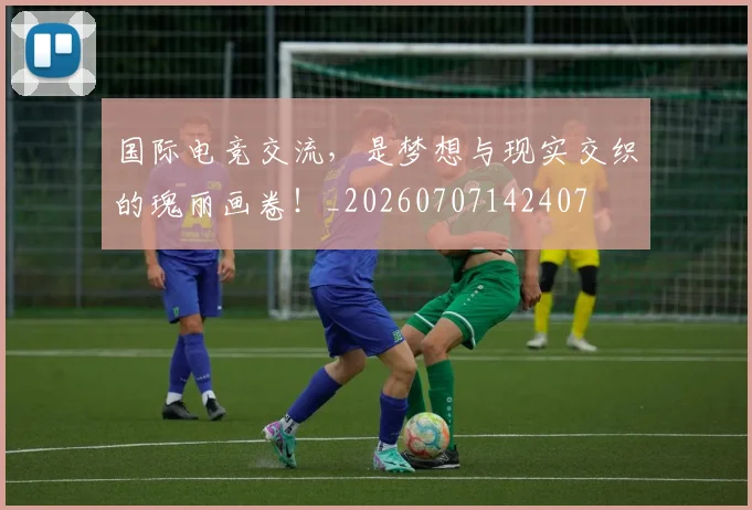 国际电竞交流，是梦想与现实交织的瑰丽画卷！_20260707142407