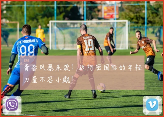 青春风暴来袭！迈阿密国际的年轻力量不容小觑！