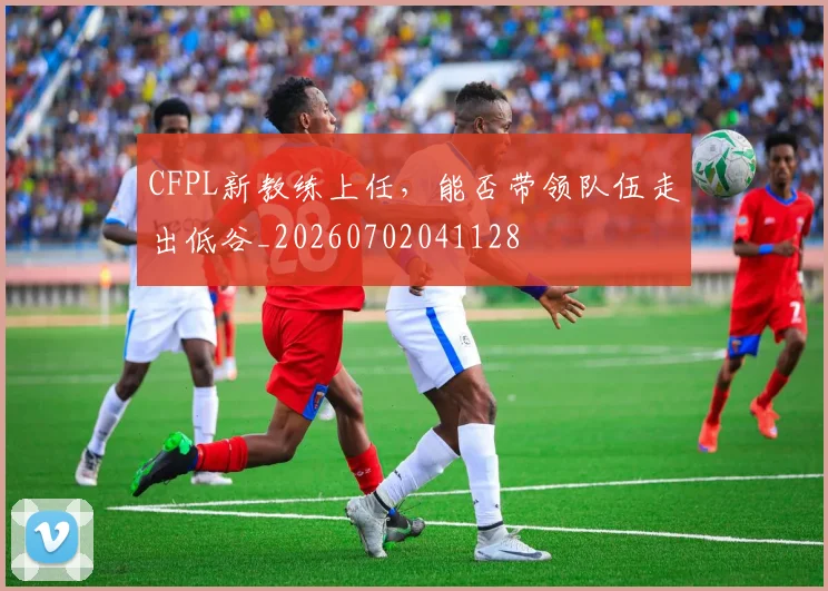 CFPL新教练上任,能否带领队伍走出低谷_20260702041128