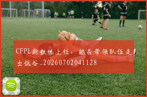 CFPL新教练上任，能否带领队伍走出低谷_20260702041128