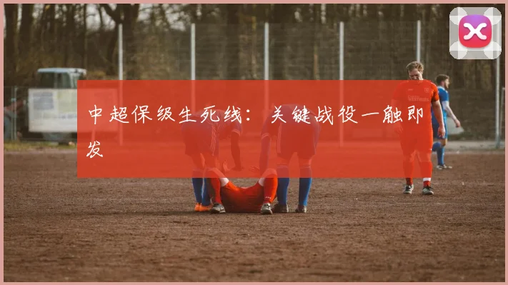 中超保级生死线：关键战役一触即发