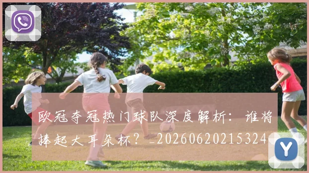 欧冠夺冠热门球队深度解析:谁将捧起大耳朵杯?_20260620215324