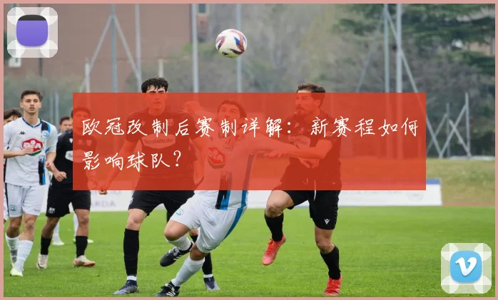 欧冠改制后赛制详解：新赛程如何影响球队？