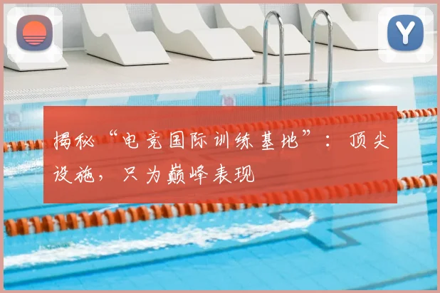 揭秘“电竞国际训练基地”：顶尖设施，只为巅峰表现