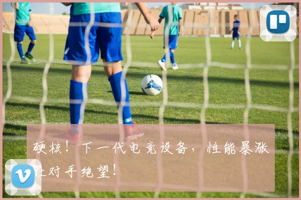 硬核!下一代电竞设备,性能暴涨让对手绝望!
